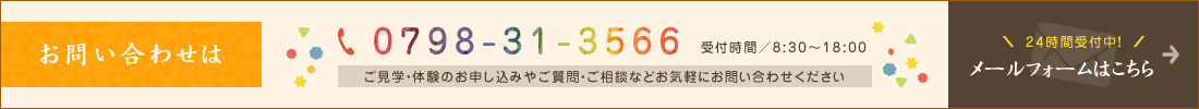 お問い合わせはtel:0798-31-3566　受付時間8:30～18:00　ご見学・体験のお申し込みやご質問・ご相談などお気軽にお問い合わせください　24時間受付中！メールフォームはこちら